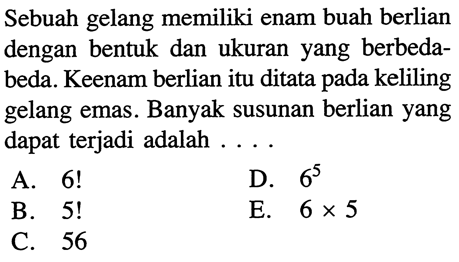 Sebuah gelang memiliki enam buah berlian dengan bentuk dan ukuran yang berbedabeda. Keenam berlian itu ditata pada keliling gelang emas. Banyak susunan berlian yang dapat terjadi adalah ....A. 6! D. 6^5 B. 5! E. 6 x 5 C. 56