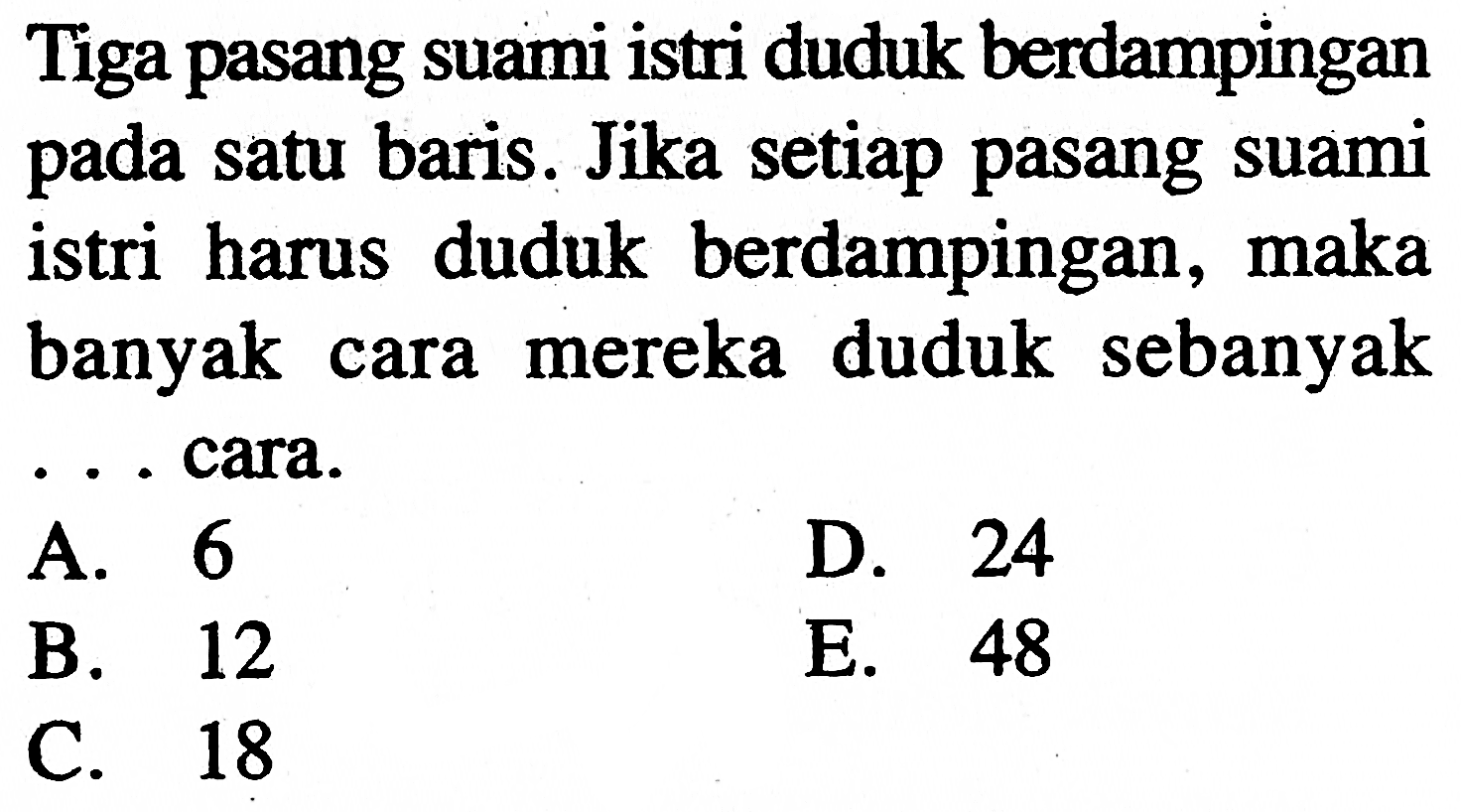 Tiga pasang suami istri duduk berdampingan pada satu baris. Jika setiap pasang suami istri harus duduk berdampingan, maka banyak cara mereka duduk sebanyak ... cara.