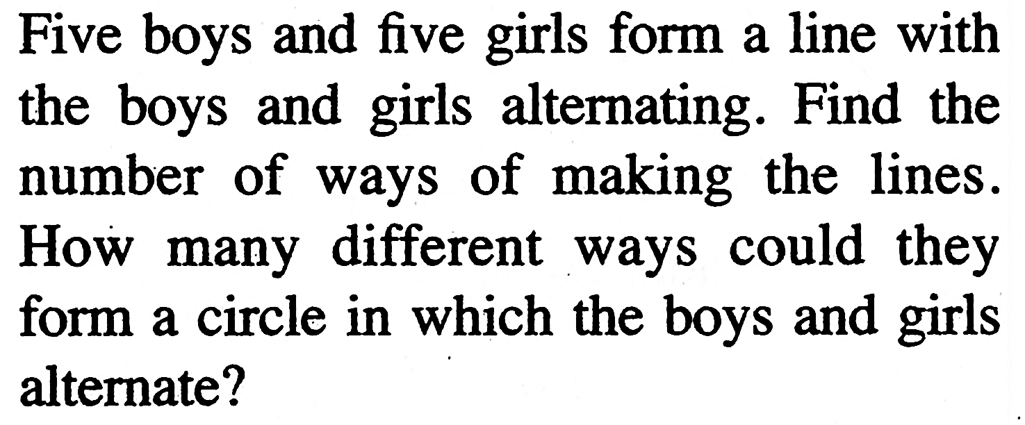 Five boys and five girls form a line with the boys and girls alternating. Find the number of ways of making the lines. How many different ways could they form a circle in which the boys and girls alternate?