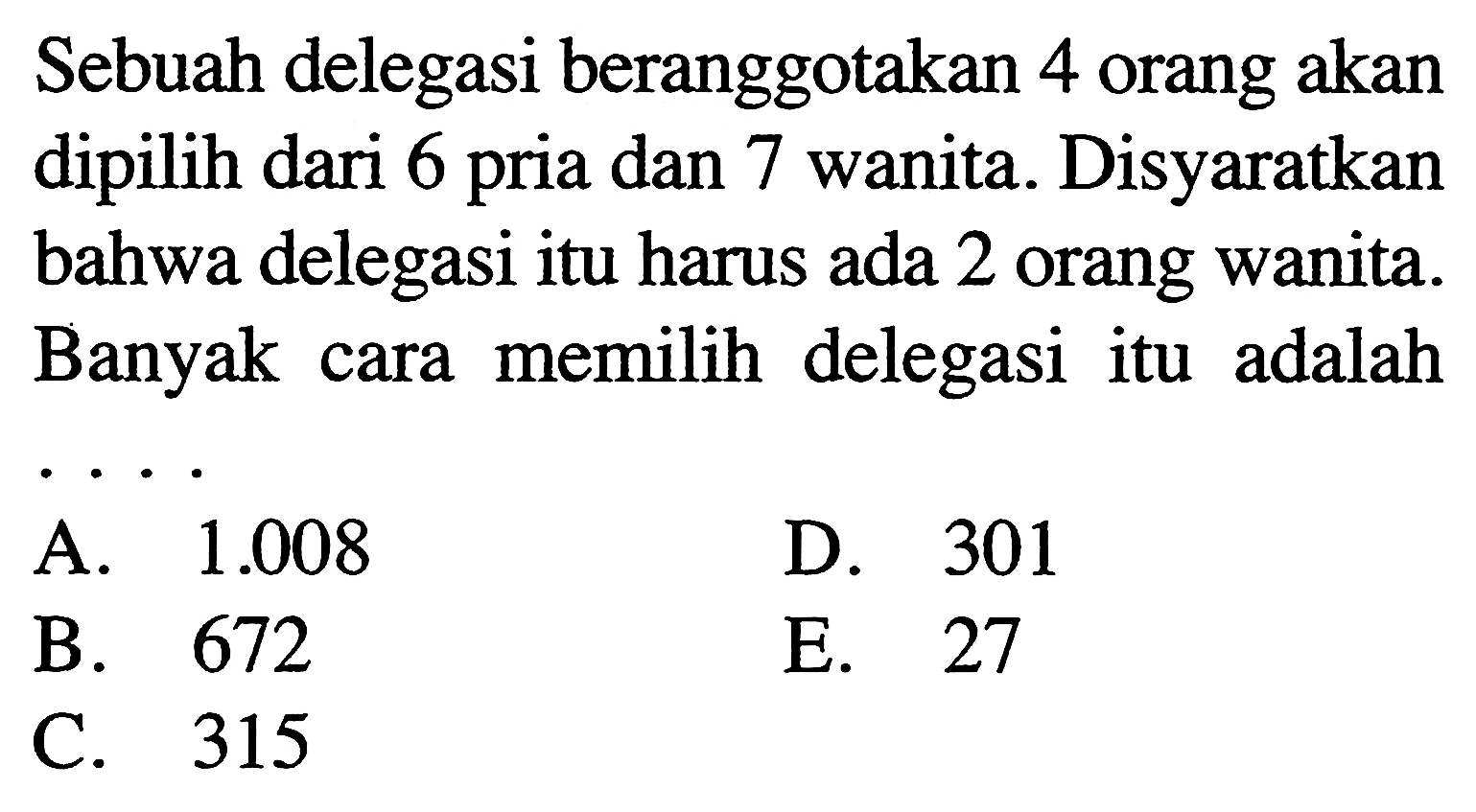 Sebuah delegasi beranggotakan 4 orang akan dipilih dari 6 pria dan 7 wanita. Disyaratkan bahwa delegasi itu harus ada 2 orang wanita. Banyak cara memilih delegasi itu adalah ...
