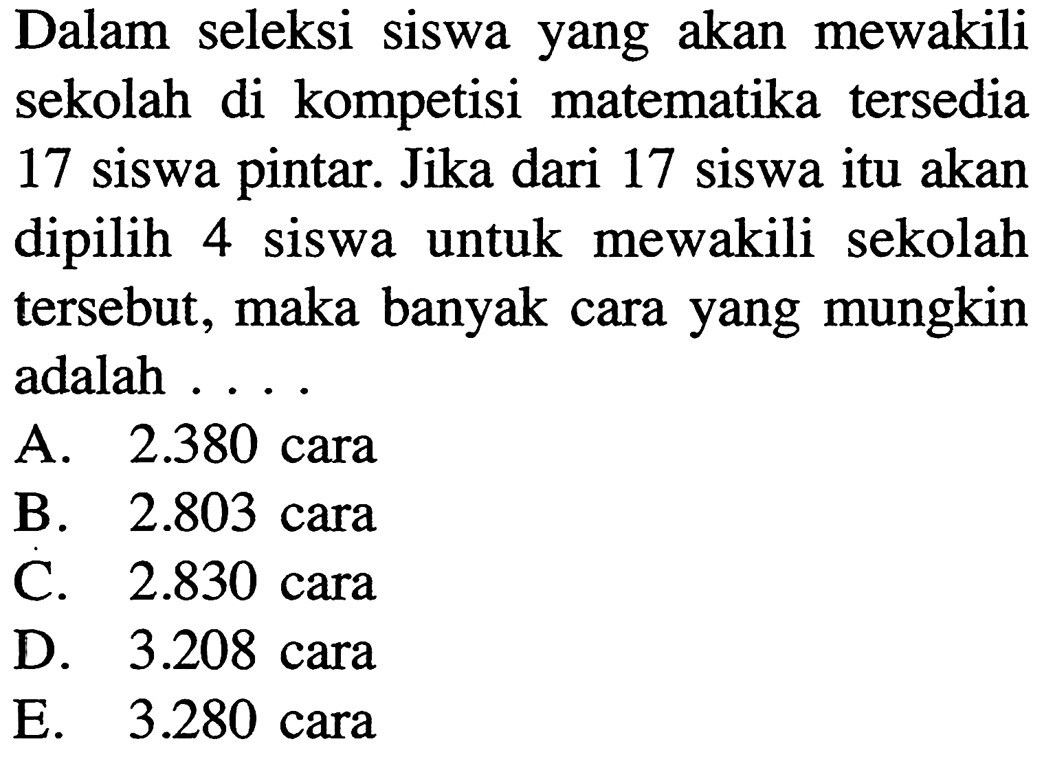 Dalam seleksi siswa yang akan mewakili sekolah di kompetisi matematika tersedia 17 siswa pintar. Jika dari 17 siswa itu akan dipilih 4 siswa untuk mewakili sekolah tersebut, maka banyak cara yang mungkin adalah ....