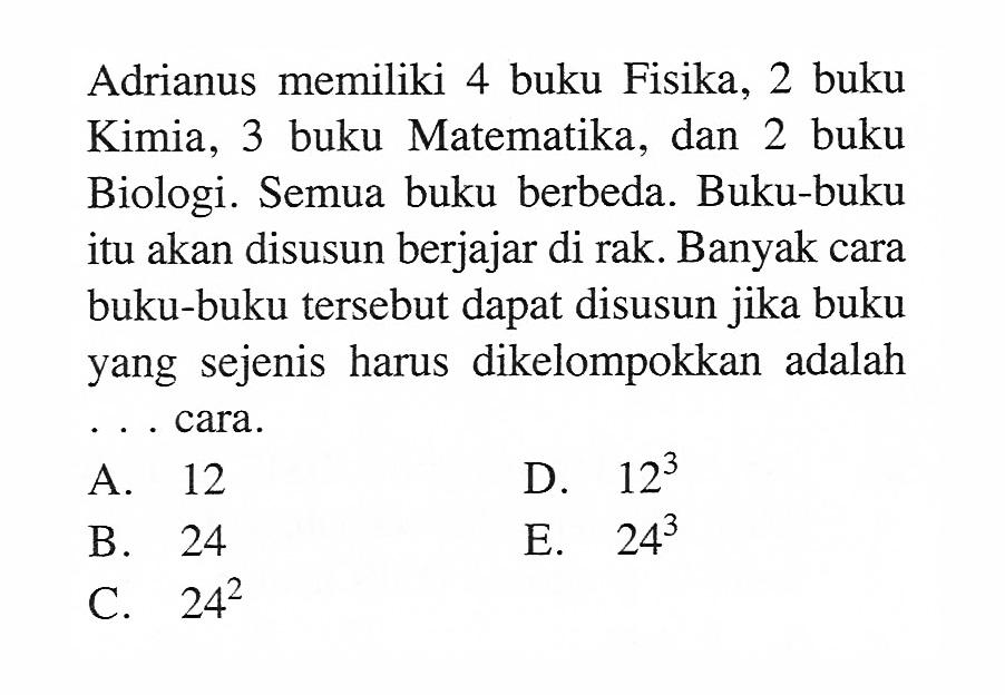 Adrianus memiliki 4 buku Fisika, 2 buku Kimia, 3 buku Matematika, dan 2 buku Biologi. Semua buku berbeda. Buku-buku itu akan disusun berjajar di rak. Banyak cara buku-buku tersebut dapat disusun jika buku yang sejenis harus dikelompokkan adalah ... cara.