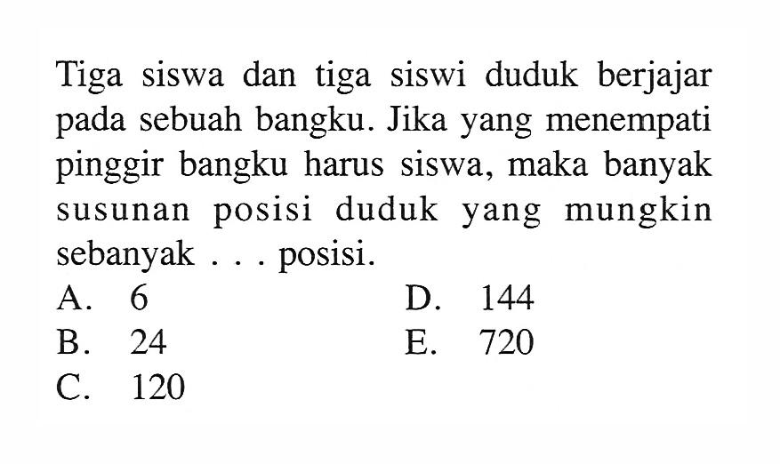 Tiga siswa dan tiga siswi duduk berjajar pada sebuah bangku. Jika yang menempati pinggir bangku harus siswa, maka banyak susunan posisi duduk yang mungkin sebanyak ... posisi.