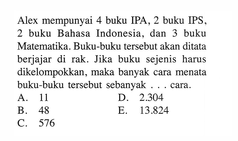 Alex mempunyai 4 buku IPA, 2 buku IPS, 2 buku Bahasa Indonesia, dan 3 buku Matematika. Buku-buku tersebut akan ditata berjajar di rak. Jika buku sejenis harus dikelompokkan, maka banyak cara menata buku-buku tersebut sebanyak ... cara.