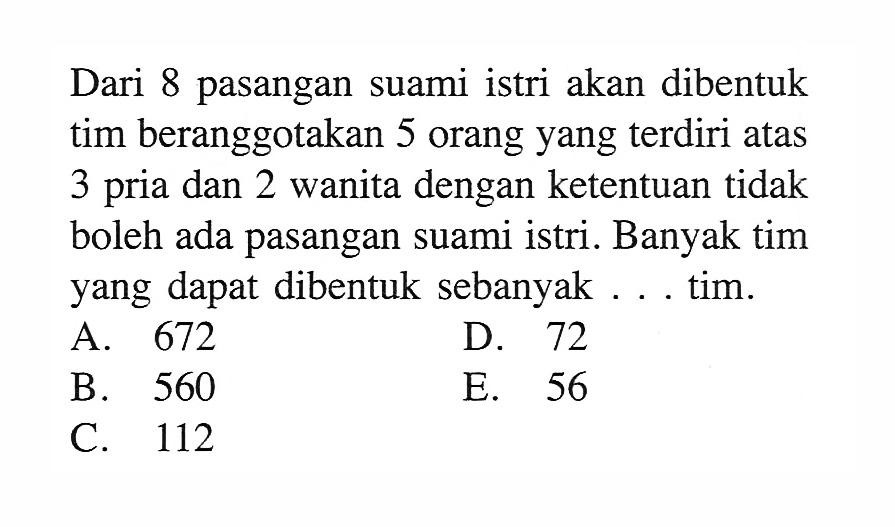 Dari 8 pasangan suami istri akan dibentuk tim beranggotakan 5 orang yang terdiri atas 3 pria dan 2 wanita dengan ketentuan tidak boleh ada pasangan suami istri. Banyak tim yang dapat dibentuk sebanyak ... tim.