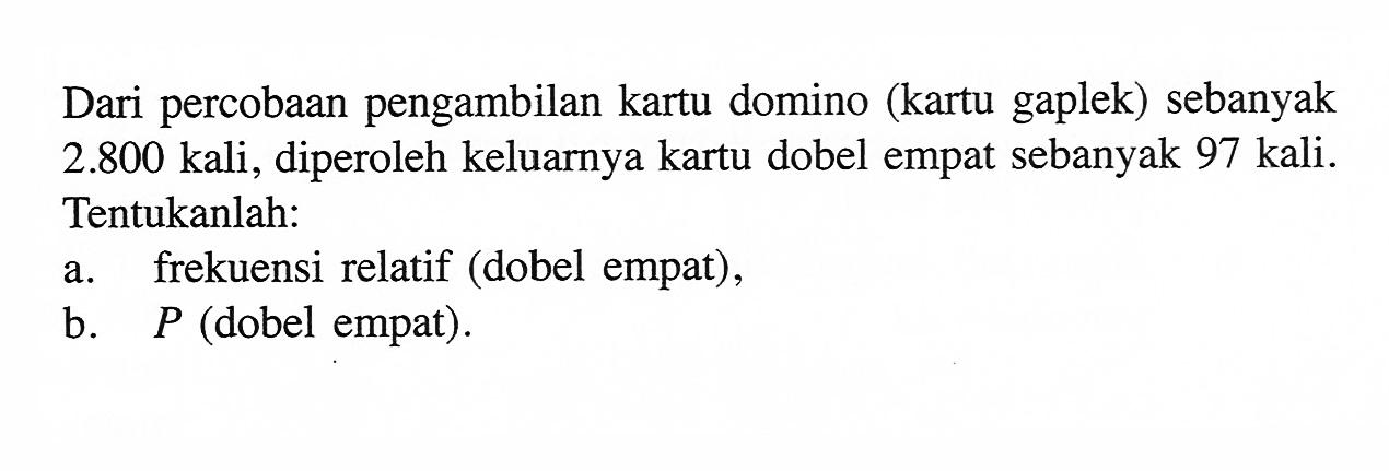 Dari percobaan pengambilan kartu domino (kartu gaplek) sebanyak  2.800  kali, diperoleh keluarnya kartu dobel empat sebanyak 97 kali. Tentukanlah:
a. frekuensi relatif (dobel empat),
b.   P  (dobel empat).