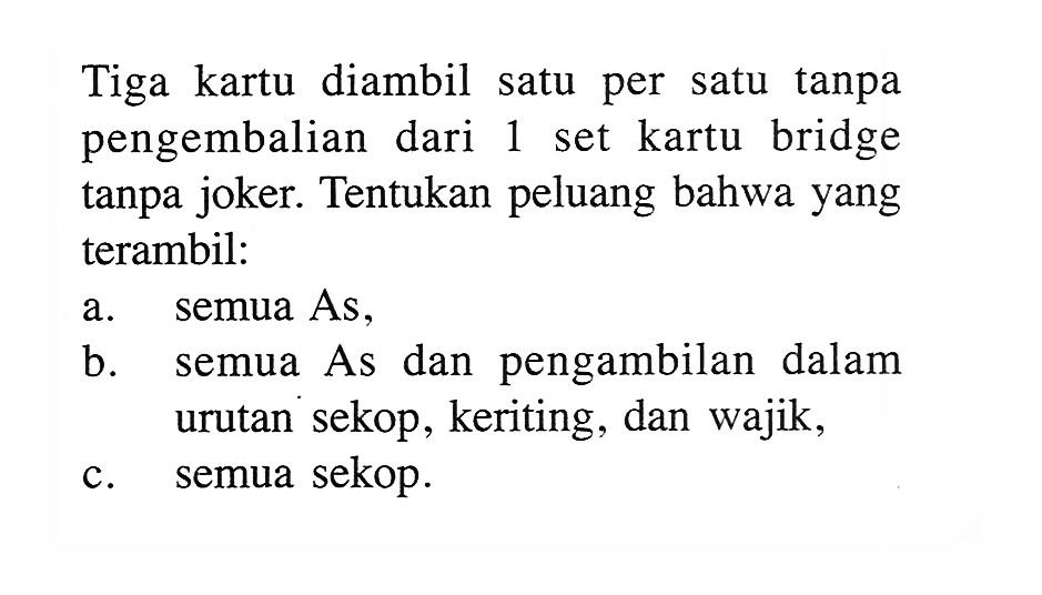 Tiga kartu diambil satu per satu tanpa pengembalian dari 1 set kartu bridge tanpa joker. Tentukan peluang bahwa yang terambil:a. semua As, b. semua As dan pengambilan dalam urutan sekop, keriting, dan wajik, c. semua sekop. 