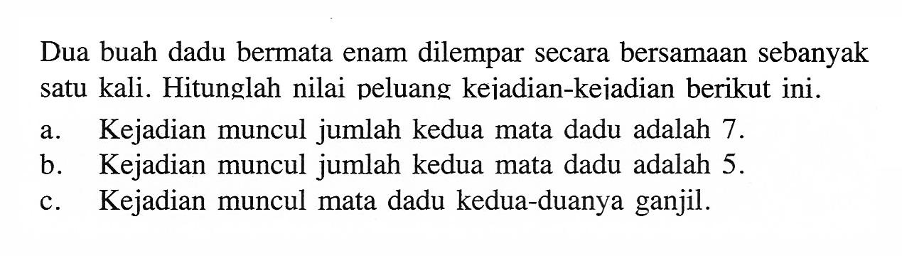 Dua buah dadu bermata enam dilempar secara bersamaan sebanyak satu kali. Hitunglah nilai peluang keiadian-keiadian berikut ini.a. Kejadian muncul jumlah kedua mata dadu adalah 7 .b. Kejadian muncul jumlah kedua mata dadu adalah  5 . c. Kejadian muncul mata dadu kedua-duanya ganjil.
