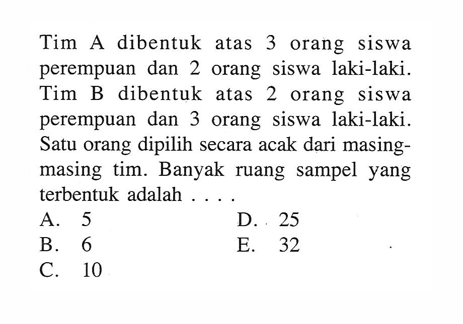 Tim A dibentuk atas 3 orang siswa perempuan dan 2 orang siswa laki-laki. Tim B dibentuk atas 2 orang siswa perempuan dan 3 orang siswa laki-laki. Satu orang dipilih secara acak dari masingmasing tim. Banyak ruang sampel yang terbentuk adalah ....