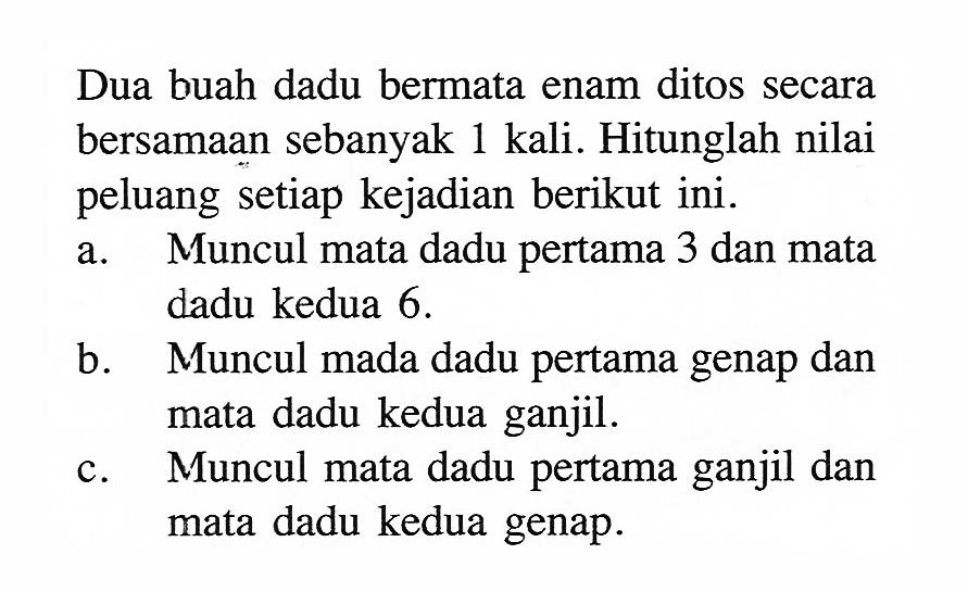 Dua buah dadu bermata enam ditos secara bersamaan sebanyak 1 kali. Hitunglah nilai peluang setiap kejadian berikut ini. a. Muncul mata dadu pertama 3 dan mata dadu kedua 6 . b. Muncul mada dadu pertama genap dan mata dadu kedua ganjil. c. Muncul mata dadu pertama ganjil dan mata dadu kedua genap. 