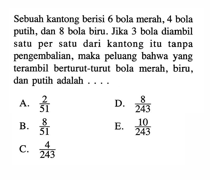 Sebuah kantong berisi 6 bola merah, 4 bola putih, dan 8 bola biru. Jika 3 bola diambil satu per satu dari kantong itu tanpa pengembalian, maka peluang bahwa yang terambil berturut-turut bola merah, biru, dan putih adalah ....