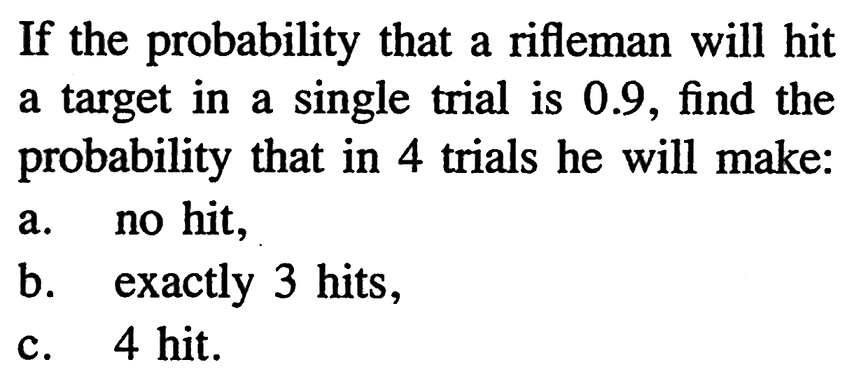 If the probability that a rifleman will hit a target in a single trial is 0.9, find the probability that in 4 trials he will make: a. no hit, b. exactly 3 hits, c. 4 hit.