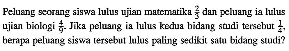 Peluang seorang siswa lulus ujian matematika 2/3 dan peluang ia lulus ujian biologi 4/9. Jika peluang ia lulus kedua bidang studi tersebut 1/4, berapa peluang siswa tersebut lulus paling sedikit satu bidang studi?