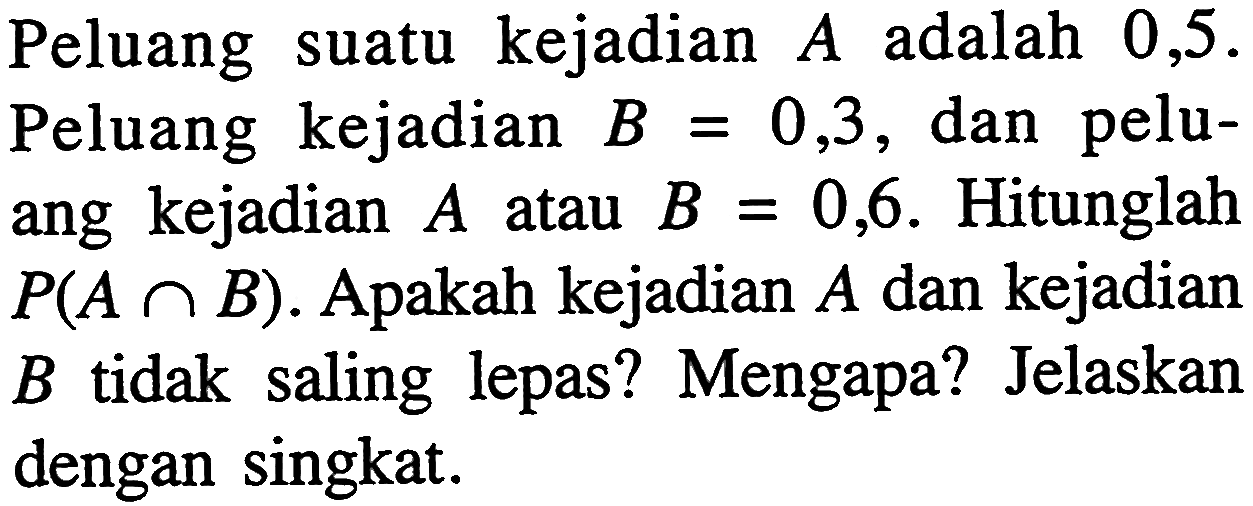 Peluang suatu kejadian A adalah 0,5. Peluang kejadian B = 0,3, dan peluang kejadian A atau B = 0,6. Hitunglah P(A n B). Apakah kejadian A dan kejadian B tidak saling lepas? Mengapa? Jelaskan dengan singkat. 