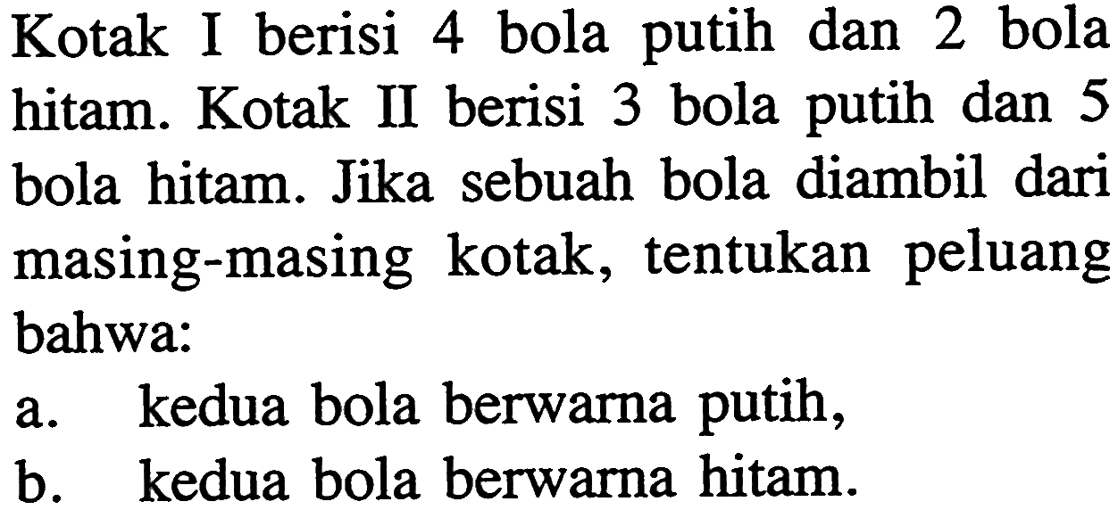 Kotak I berisi 4 bola putih dan 2 bola hitam. Kotak II berisi 3 bola putih dan 5 bola hitam. Jika sebuah bola diambil dari masing-masing kotak, tentukan peluang bahwa: a. kedua bola berwarna putih, b. kedua bola berwarna hitam. 