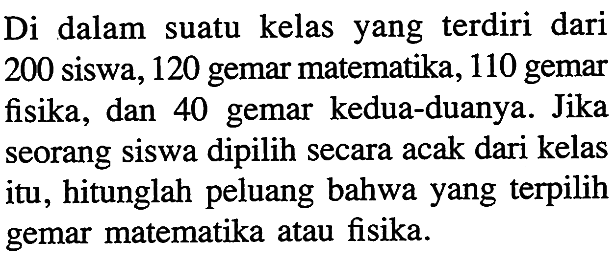 Di dalam suatu kelas yang terdiri dari 200 siswa, 120 gemar matematika, 110 gemar fisika, dan 40 gemar kedua-duanya. Jika seorang siswa dipilih secara acak dari kelas itu, hitunglah peluang bahwa yang terpilih gemar matematika atau fisika.