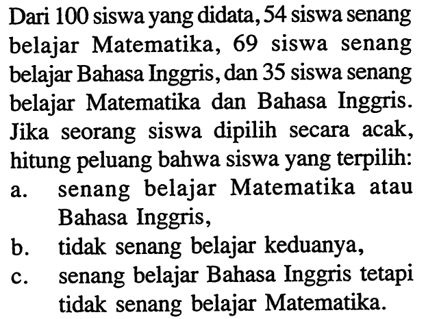 Dari 100 siswa yang didata, 54 siswa senang belajar Matematika, 69 siswa senang belajar Bahasa Inggris, dan 35 siswa senang belajar Matematika dan Bahasa Inggris. Jika seorang siswa dipilih secara acak, hitung peluang bahwa siswa yang terpilih:a. senang belajar Matematika atau Bahasa Inggris,b. tidak senang belajar keduanya,c. senang belajar Bahasa Inggris tetapi tidak senang belajar Matematika.