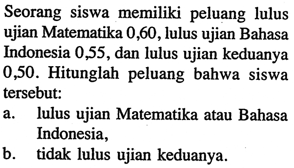 Seorang siswa memiliki peluang lulus ujian Matematika 0,60, lulus ujian Bahasa Indonesia 0,55, dan lulus ujian keduanya 0,50. Hitunglah peluang bahwa siswa tersebut: a. lulus ujian Matematika atau Bahasa Indonesia, b. tidak lulus ujian keduanya. 