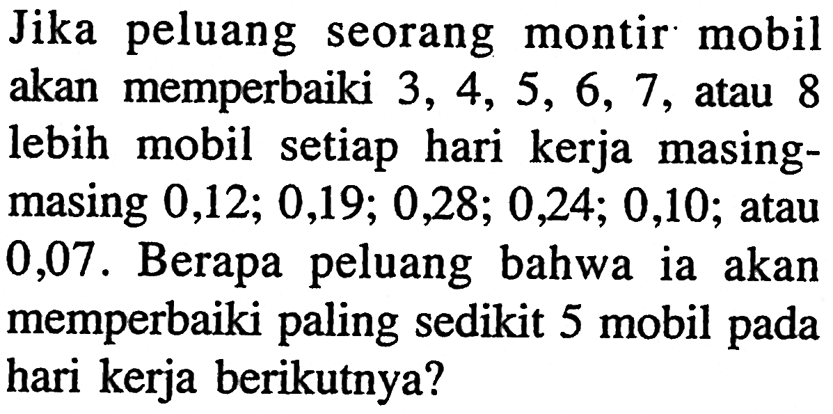 Jika peluang seorang montir mobil akan memperbaiki 3,4,5,6,7, atau 8 lebih mobil setiap hari kerja masingmasing 0,12; 0,19; 0,28; 0,24; 0,10; atau 0,07. Berapa peluang bahwa ia akan memperbaiki paling sedikit 5 mobil pada hari kerja berikutnya? 