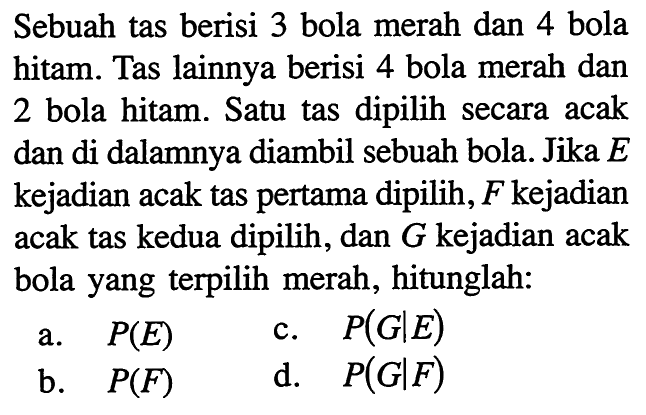 Sebuah tas berisi 3 bola merah dan 4 bola hitam. Tas lainnya berisi 4 bola merah dan 2 bola hitam. Satu tas dipilih secara acak dan di dalamnya diambil sebuah bola. Jika E kejadian acak tas pertama dipilih, F kejadian acak tas kedua dipilih, dan G kejadian acak bola yang terpilih merah, hitunglah: a. P(E) b. P(F)  c. P(G|E) d. P(G|F)