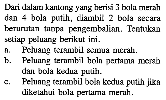 Dari dalam kantong yang berisi 3 bola merah dan 4 bola putih, diambil 2 bola secara berurutan tanpa pengembalian. Tentukan setiap peluang berikut ini.