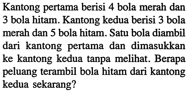 Kantong pertama berisi 4 bola merah dan 3 bola hitam. Kantong kedua berisi 3 bola merah dan 5 bola hitam. Satu bola diambil dari kantong pertama dan dimasukkan ke kantong kedua tanpa melihat. Berapa peluang terambil bola hitam dari kantong kedua sekarang?