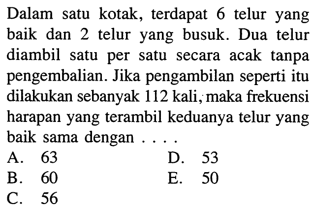 Dalam satu kotak, terdapat 6 telur yang baik dan 2 telur yang busuk. Dua telur diambil satu per satu secara acak tanpa pengembalian. Jika pengambilan seperti itu dilakukan sebanyak 112 kali, maka frekuensi harapan yang terambil keduanya telur yang baik sama dengan....