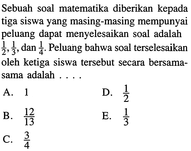 Sebuah soal matematika diberikan kepada tiga siswa yang masing-masing mempunyai peluang dapat menyelesaikan soal adalah  1/2, 1/3 , dan  1/4 . Peluang bahwa soal terselesaikan oleh ketiga siswa tersebut secara bersamasama adalah ....