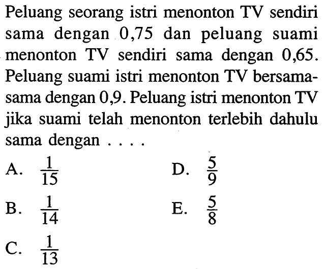 Peluang seorang istri menonton TV sendiri sama dengan 0,75 dan peluang suami menonton TV sendiri sama dengan 0,65 . Peluang suami istri menonton TV bersamasama dengan 0,9 . Peluang istri menonton TV jika suami telah menonton terlebih dahulu sama dengan ....