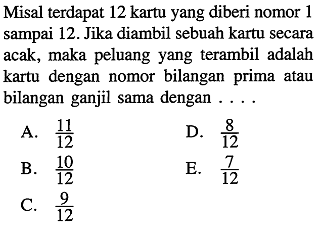 Misal terdapat 12 kartu yang diberi nomor 1 sampai 12. Jika diambil sebuah kartu secara acak, maka peluang yang terambil adalah kartu dengan nomor bilangan prima atau bilangan ganjil sama dengan ....