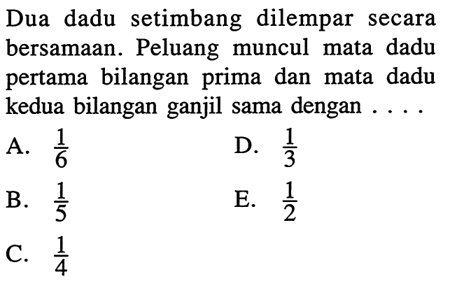 Dua dadu setimbang dilempar secara bersamaan. Peluang muncul mata dadu pertama bilangan prima dan mata dadu kedua bilangan ganjil sama dengan ....