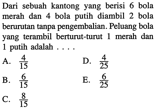 Dari sebuah kantong yang berisi 6 bola merah dan 4 bola putih diambil 2 bola berurutan tanpa pengembalian. Peluang bola yang terambil berturut-turut 1 merah dan 1 putih adalah ....A. 4/15 D. 4/25 B. 6/15 E. 6/25 C. 8/15