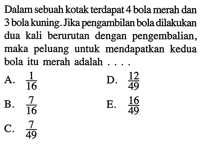 Dalam sebuah kotak terdapat 4 bola merah dan 3 bola kuning. Jika pengambilan bola dilakukan dua kali berurutan dengan pengembalian, maka peluang untuk mendapatkan kedua bola itu merah adalah ...