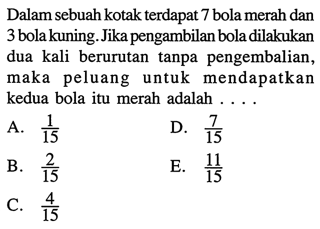 Dalam sebuah kotak terdapat 7 bola merah dan 3 bola kuning. Jika pengambilan bola dilakukan dua kali berurutan tanpa pengembalian, maka peluang untuk mendapatkan kedua bola itu merah adalah ....