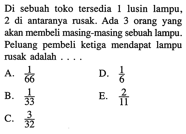 Di sebuah toko tersedia 1 lusin lampu, 2 di antaranya rusak. Ada 3 orang yang akan membeli masing-masing sebuah lampu. Peluang pembeli ketiga mendapat lampu rusak adalah . . . .