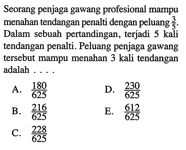 Seorang penjaga gawang profesional mampu menahan tendangan penalti dengan peluang 3/5. Dalam sebuah pertandingan, terjadi 5 kali tendangan penalti. Peluang penjaga gawang tersebut mampu menahan 3 kali tendangan adalah ...