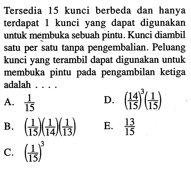 Tersedia 15 kunci berbeda dan hanya terdapat 1 kunci yang dapat digunakan untuk membuka sebuah pintu. Kunci diambil satu per satu tanpa pengembalian. Peluang kunci yang terambil dapat digunakan untuk membuka pintu pada pengambilan ketiga adalah....