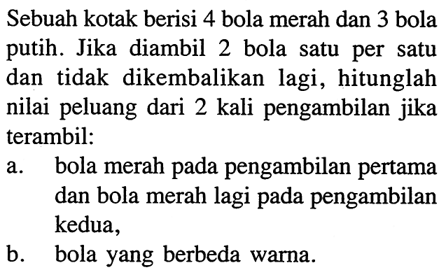 Sebuah kotak berisi 4 bola merah dan 3 bola putih. Jika diambil 2 bola satu per satu dan tidak dikembalikan lagi, hitunglah nilai peluang dari 2 kali pengambilan jika terambil: a. bola merah pada pengambilan pertama dan bola merah lagi pada pengambilan kedua, b. bola yang berbeda warna. 