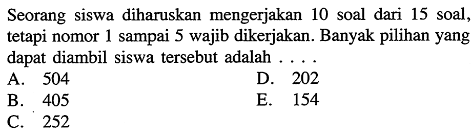 Seorang siswa diharuskan mengerjakan 10 soal dari 15 soal, tetapi nomor 1 sampai 5 wajib dikerjakan. Banyak pilihan yang dapat diambil siswa tersebut adalah ....