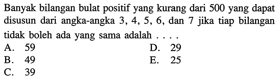 Banyak bilangan bulat positif yang kurang dari 500 yang dapat disusun dari angka-angka 3,4,5,6, dan 7 jika tiap bilangan tidak boleh ada yang sama adalah ....
