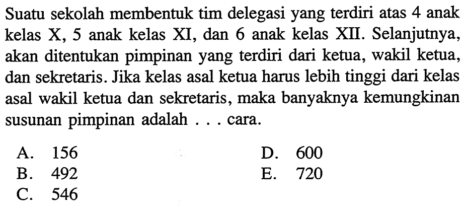 Suatu sekolah membentuk tim delegasi yang terdiri atas 4 anak kelas X, 5 anak kelas XI, dan 6 anak kelas XII. Selanjutnya, akan ditentukan pimpinan yang terdiri dari ketua, wakil ketua, dan sekretaris. Jika kelas asal ketua harus lebih tinggi dari kelas asal wakil ketua dan sekretaris, maka banyaknya kemungkinan susunan pimpinan adalah ... cara. 