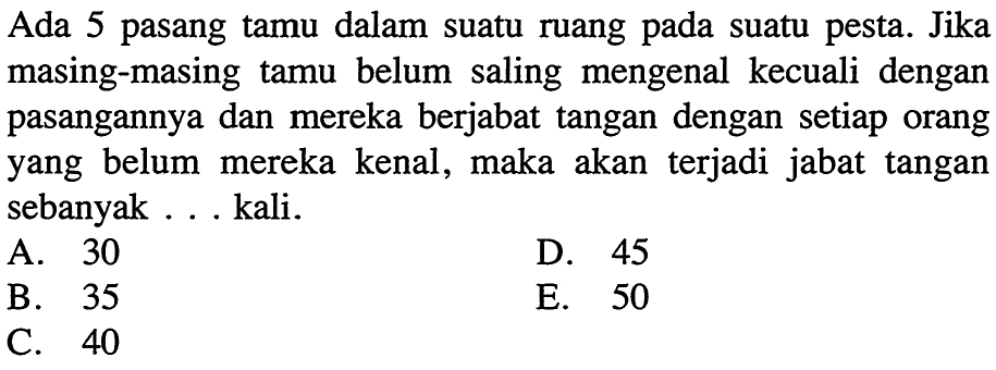 Ada 5 pasang tamu dalam suatu ruang pada suatu pesta. Jika masing-masing tamu belum saling mengenal kecuali dengan pasangannya dan mereka berjabat tangan dengan setiap orang yang belum mereka kenal, maka akan terjadi jabat tangan sebanyak kali. 