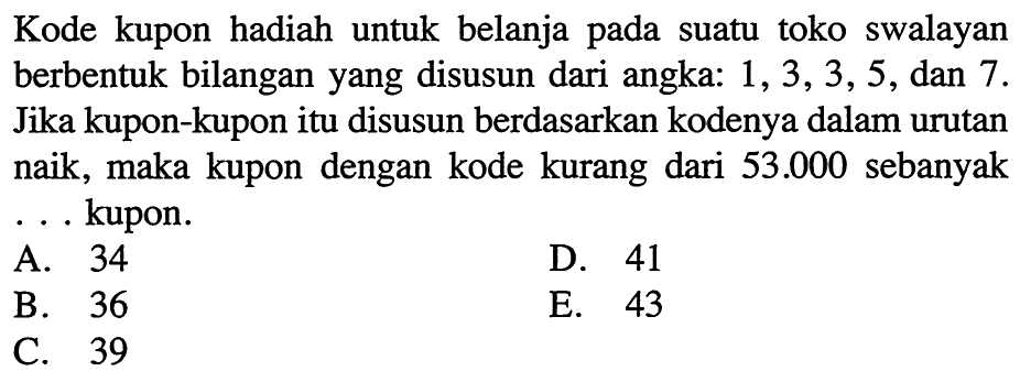 Kode kupon hadiah untuk belanja pada suatu toko swalayan berbentuk bilangan yang disusun dari angka:  1,3,3,5 , dan 7 . Jika kupon-kupon itu disusun berdasarkan kodenya dalam urutan naik, maka kupon dengan kode kurang dari  53.000  sebanyak ... kupon.