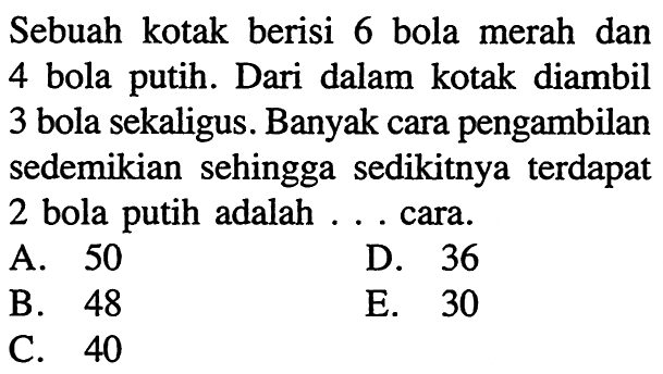 Sebuah kotak berisi 6 bola merah dan 4 bola putih. Dari dalam kotak diambil 3 bola sekaligus. Banyak cara pengambilan sedemikian sehingga sedikitnya terdapat 2 bola putih adalah . . . cara.