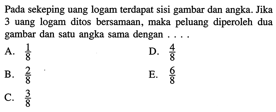 Pada sekeping uang logam terdapat sisi gambar dan angka. Jika 3 uang logam ditos bersamaan, maka peluang diperoleh dua gambar dan satu angka sama dengan ....