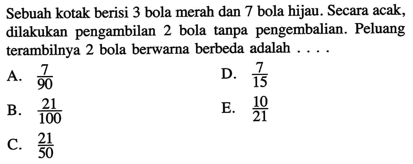 Sebuah kotak berisi 3 bola merah dan 7 bola hijau. Secara acak, dilakukan pengambilan 2 bola tanpa pengembalian. Peluang terambilnya 2 bola berwarna berbeda adalah....