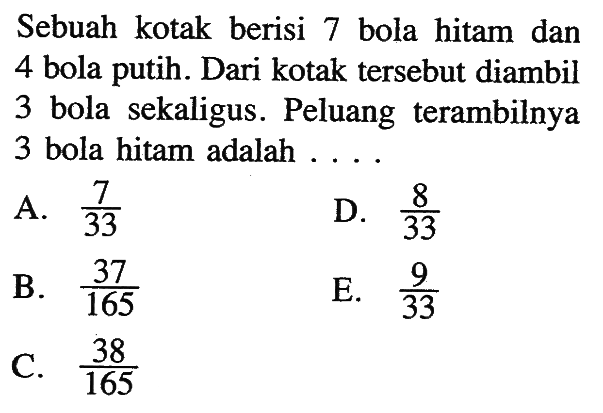 Sebuah kotak berisi 7 bola hitam dan 4 bola putih. Dari kotak tersebut diambil 3 bola sekaligus. Peluang terambilnya 3 bola hitam adalah ....