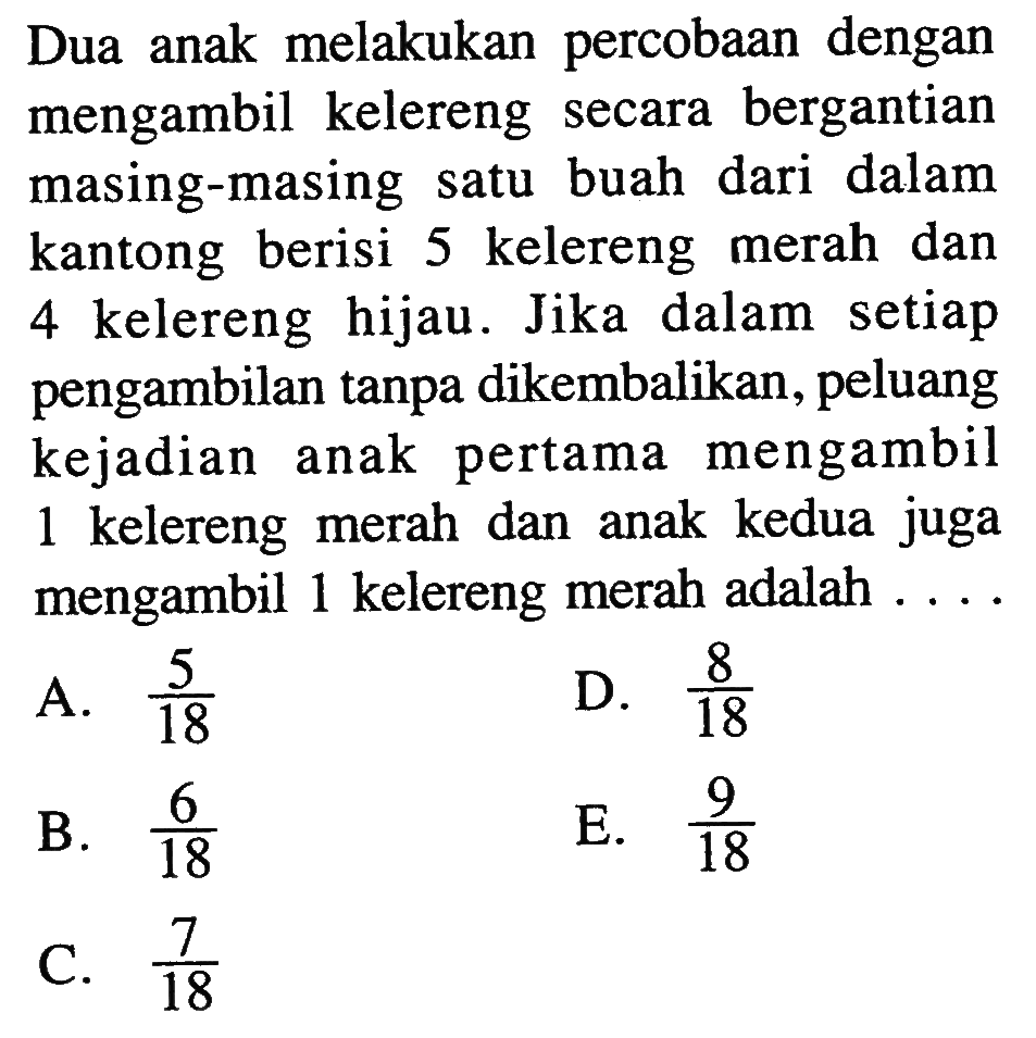 Dua anak melakukan percobaan dengan mengambil kelereng secara bergantian masing-masing satu buah dari dalam kantong berisi 5 kelereng merah dan 4 kelereng hijau. Jika dalam setiap pengambilan tanpa dikembalikan, peluang kejadian anak pertama mengambil 1 kelereng merah dan anak kedua juga mengambil 1 kelereng merah adalah ....