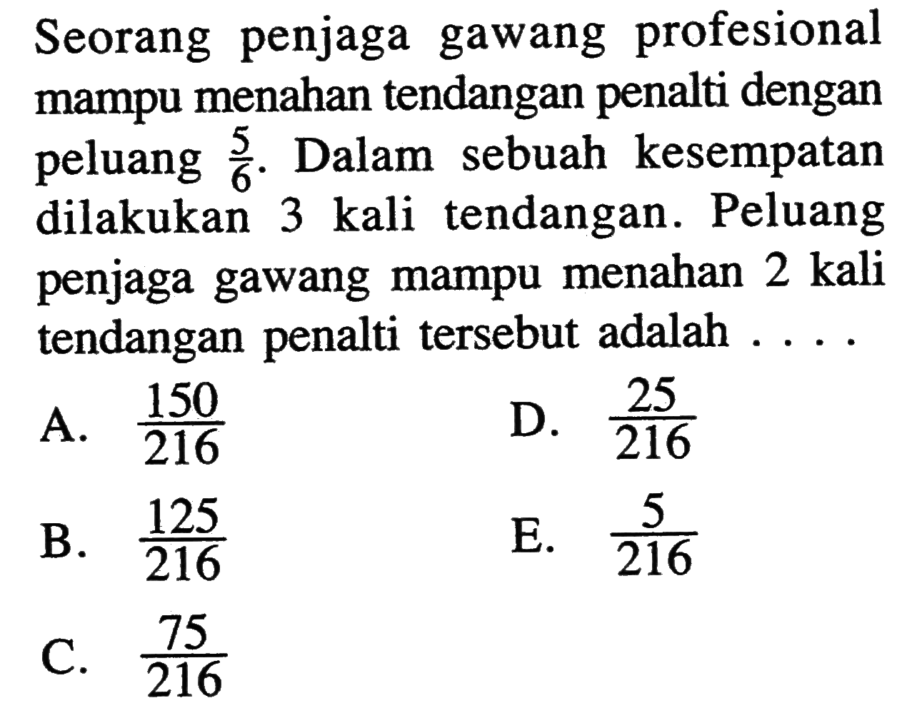 Seorang penjaga gawang profesional mampu menahan tendangan penalti dengan peluang  5/6. Dalam sebuah kesempatan dilakukan  3 kali tendangan. Peluang penjaga gawang mampu menahan 2 kali tendangan penalti tersebut adalah  ... . 