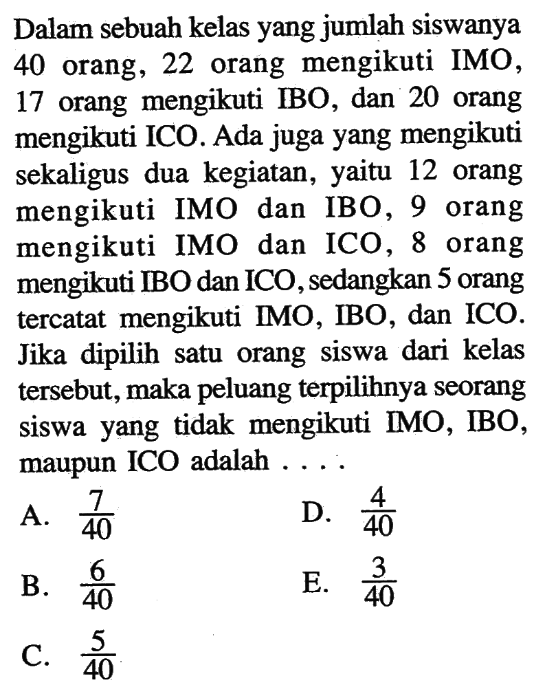 Dalam sebuah kelas yang jumlah siswanya 40 orang, 22 orang mengikuti IMO, 17 orang mengikuti IBO, dan 20 orang mengikuti ICO. Ada juga yang mengikuti sekaligus dua kegiatan, yaitu 12 orang mengikuti IMO dan IBO, 9 orang mengikuti IMO dan ICO, 8 orang mengikuti IBO dan ICO, sedangkan 5 orang tercatat mengikuti IMO, IBO, dan ICO. Jika dipilih satu orang siswa dari kelas tersebut, maka peluang terpilihnya seorang siswa yang tidak mengikuti IMO, IBO, maupun ICO adalah  .... .
